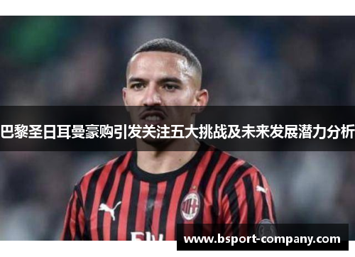 巴黎圣日耳曼豪购引发关注五大挑战及未来发展潜力分析 巴黎圣日耳曼豪购引发关注五大挑战及未来发展潜力分析