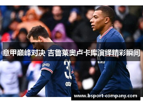 意甲巅峰对决 吉鲁莱奥卢卡库演绎精彩瞬间 意甲巅峰对决 吉鲁莱奥卢卡库演绎精彩瞬间