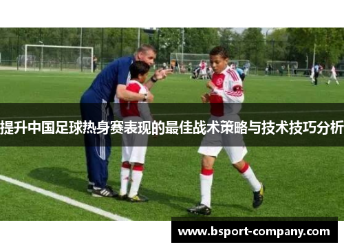 提升中国足球热身赛表现的最佳战术策略与技术技巧分析 提升中国足球热身赛表现的最佳战术策略与技术技巧分析