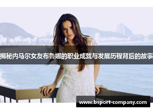 揭秘内马尔女友布鲁娜的职业成就与发展历程背后的故事 揭秘内马尔女友布鲁娜的职业成就与发展历程背后的故事