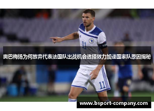 奥巴梅扬为何放弃代表法国队出战机会选择效力加蓬国家队原因揭秘