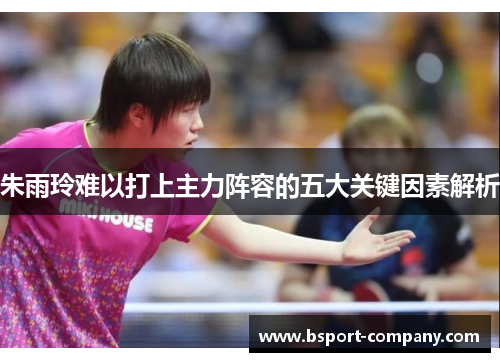 朱雨玲难以打上主力阵容的五大关键因素解析 朱雨玲难以打上主力阵容的五大关键因素解析