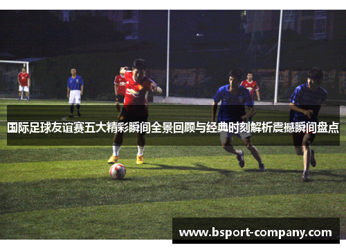 国际足球友谊赛五大精彩瞬间全景回顾与经典时刻解析震撼瞬间盘点