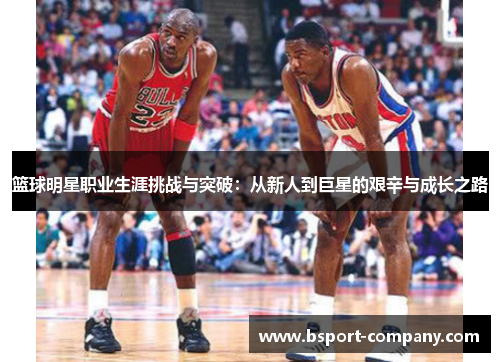 篮球明星职业生涯挑战与突破:从新人到巨星的艰辛与成长之路 篮球明星职业生涯挑战与突破:从新人到巨星的艰辛与成长之路