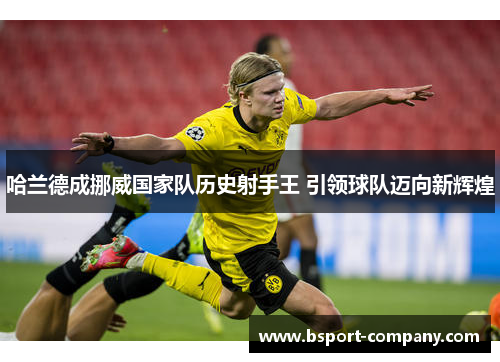 哈兰德成挪威国家队历史射手王 引领球队迈向新辉煌 哈兰德成挪威国家队历史射手王 引领球队迈向新辉煌