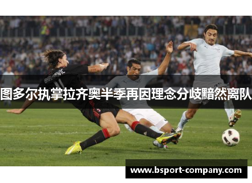 图多尔执掌拉齐奥半季再因理念分歧黯然离队 图多尔执掌拉齐奥半季再因理念分歧黯然离队