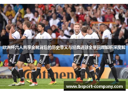 欧洲杯六人共享金靴背后的历史意义与经典进球全景回顾解析深度解 欧洲杯六人共享金靴背后的历史意义与经典进球全景回顾解析深度解