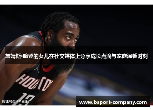 詹姆斯·哈登的女儿在社交媒体上分享成长点滴与家庭温馨时刻