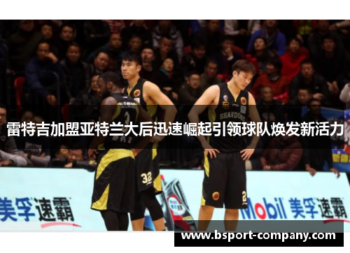雷特吉加盟亚特兰大后迅速崛起引领球队焕发新活力