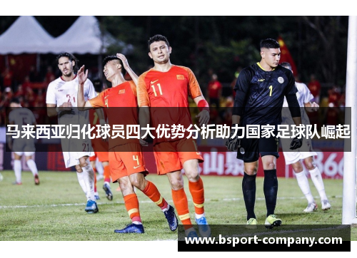马来西亚归化球员四大优势分析助力国家足球队崛起